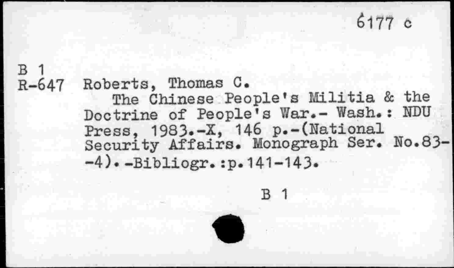 ﻿Ö177 c
B 1
R-647 Roberts, Thomas G.
The Chinese People’s Militia & the Doctrine of People’s War.- Wash.: NDU Press, 1983.-X, 146 p.-(National Security Affairs. Monograph Ser. No.83 -4). -Bibliogr.:p.141-143.
B 1